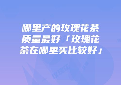 哪里产的玫瑰花茶质量最好「玫瑰花茶在哪里买比较好」