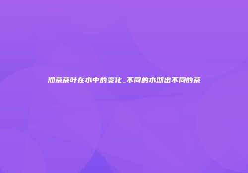 沏茶茶叶在水中的变化_不同的水沏出不同的茶