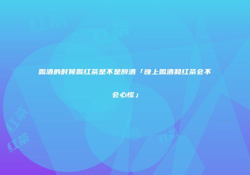 喝酒的时候喝红茶是不是醉酒「晚上喝酒和红茶会不会心慌」