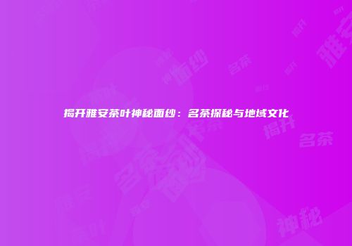 揭开雅安茶叶神秘面纱：名茶探秘与地域文化