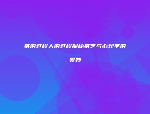 茶的过程人的过程探秘茶艺与心理学的奥妙