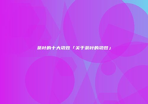 茶叶的十大功效「关于茶叶的功效」