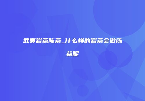 武夷岩茶陈茶_什么样的岩茶会做陈茶呢