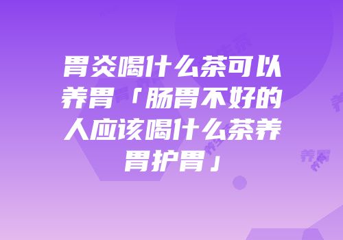 胃炎喝什么茶可以养胃「肠胃不好的人应该喝什么茶养胃护胃」