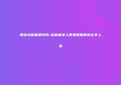 用茶水做面膜好吗-茶最懂女人再贵的面膜也比不上茶
