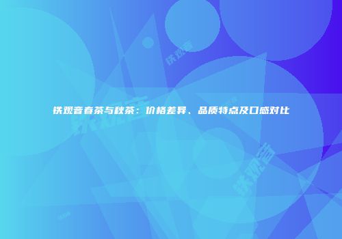 铁观音春茶与秋茶：价格差异、品质特点及口感对比
