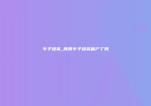午子绿茶_陕西午子绿茶破产了吗