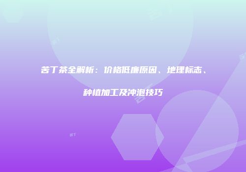 苦丁茶全解析：价格低廉原因、地理标志、种植加工及冲泡技巧