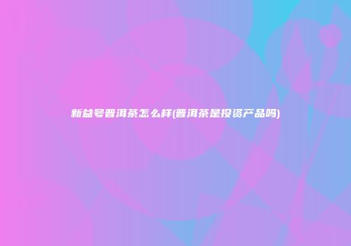 新益号普洱茶怎么样(普洱茶是投资产品吗)