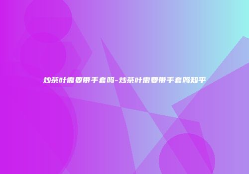 炒茶叶需要带手套吗-炒茶叶需要带手套吗知乎