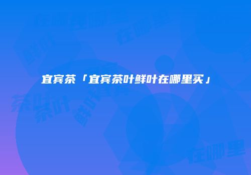 宜宾茶「宜宾茶叶鲜叶在哪里买」