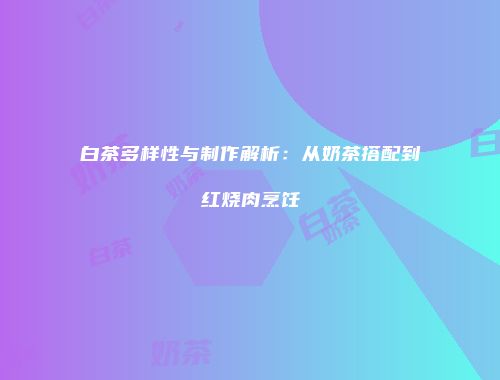 白茶多样性与制作解析：从奶茶搭配到红烧肉烹饪