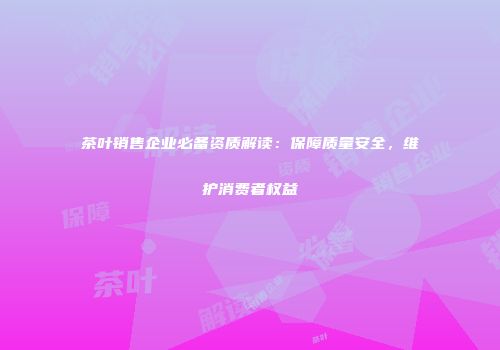茶叶销售企业必备资质解读：保障质量安全，维护消费者权益