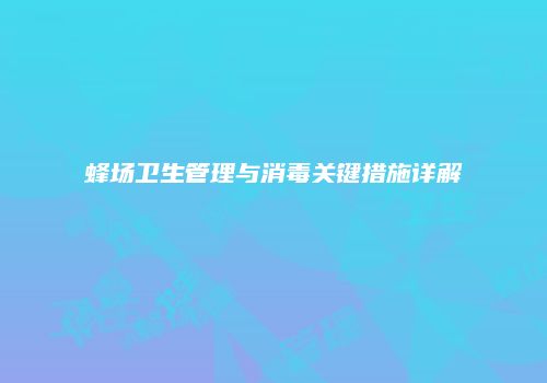蜂场卫生管理与消毒关键措施详解