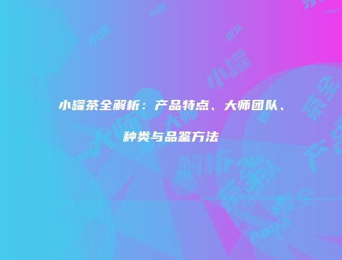 小罐茶全解析：产品特点、大师团队、种类与品鉴方法