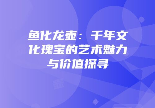 鱼化龙壶：千年文化瑰宝的艺术魅力与价值探寻