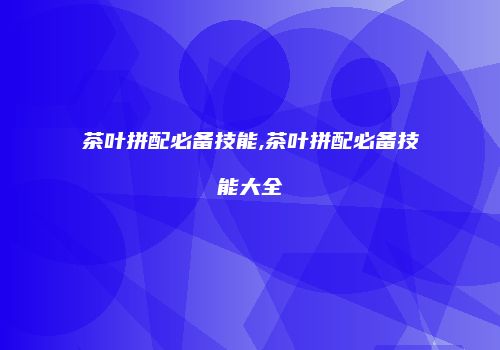 茶叶拼配必备技能,茶叶拼配必备技能大全