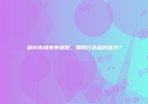 茶叶市场竞争激烈，如何打造品牌优势？
