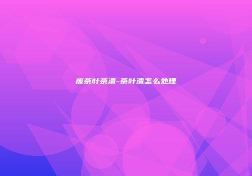 废茶叶茶渣-茶叶渣怎么处理