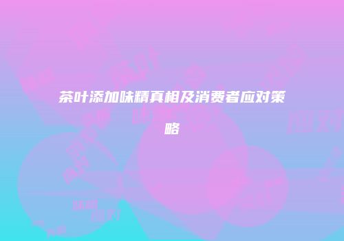茶叶添加味精真相及消费者应对策略