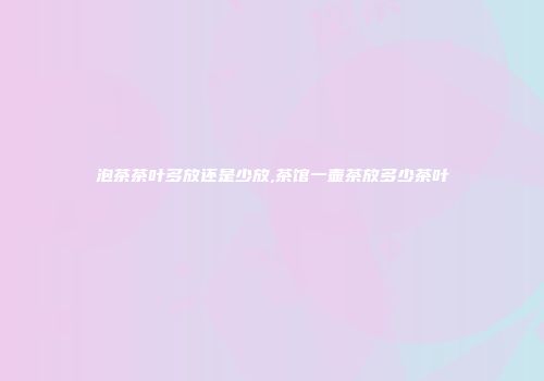 泡茶茶叶多放还是少放,茶馆一壶茶放多少茶叶