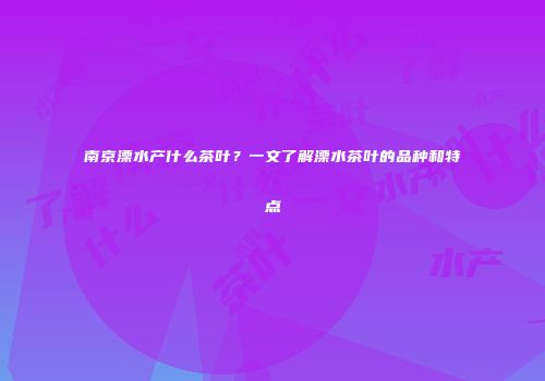 南京溧水产什么茶叶？一文了解溧水茶叶的品种和特点