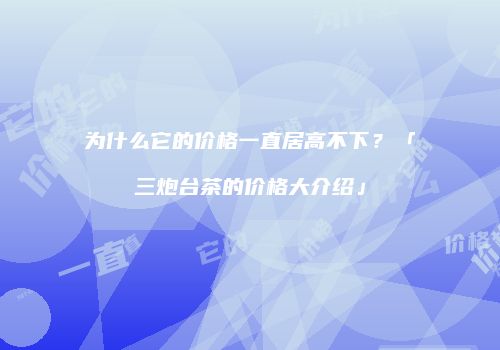 为什么它的价格一直居高不下？「三炮台茶的价格大介绍」