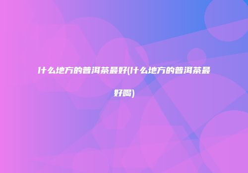 什么地方的普洱茶最好(什么地方的普洱茶最好喝)