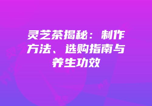 灵芝茶揭秘：制作方法、选购指南与养生功效