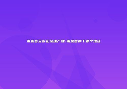 铁观音安溪正宗原产地-铁观音属于哪个地区