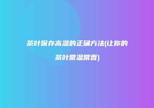 茶叶保存高温的正确方法(让你的茶叶常温常香)