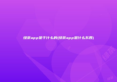 绿茶app是干什么的(绿茶app是什么东西)