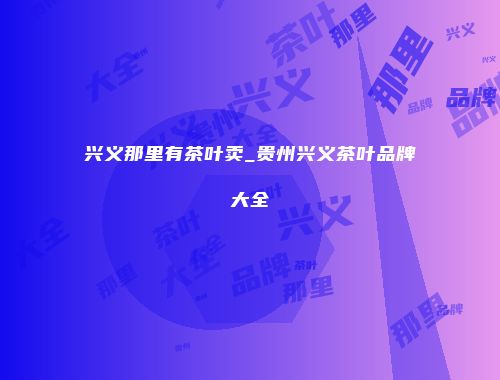 兴义那里有茶叶卖_贵州兴义茶叶品牌大全