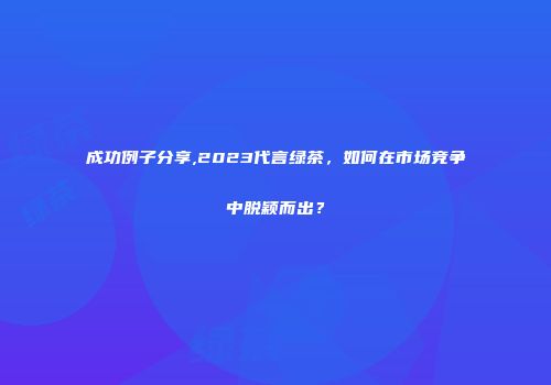 成功例子分享,2023代言绿茶，如何在市场竞争中脱颖而出？