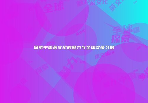 探索中国茶文化的魅力与全球饮茶习俗