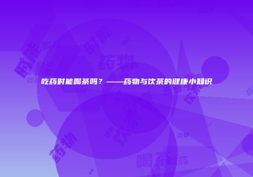 吃药时能喝茶吗？——药物与饮茶的健康小知识