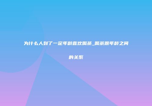 为什么人到了一定年龄喜欢喝茶_喝茶跟年龄之间的关系