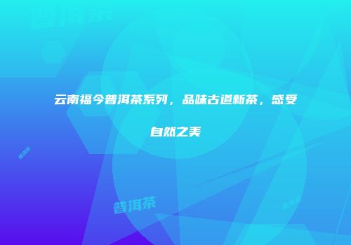 云南福今普洱茶系列，品味古道新茶，感受自然之美