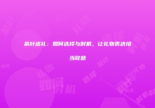 茶叶送礼：如何选择与时机，让礼物表达恰当敬意