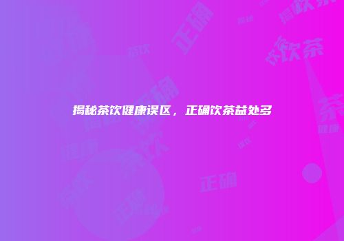 揭秘茶饮健康误区，正确饮茶益处多