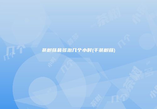 茶树菇最多泡几个小时(干茶树菇)