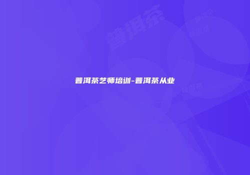 普洱茶艺师培训-普洱茶从业