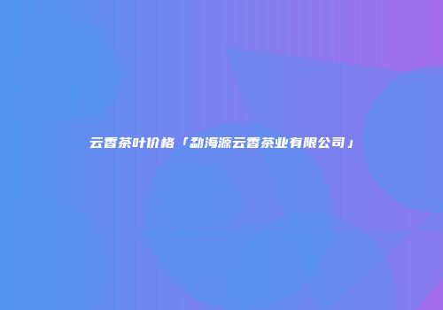 云香茶叶价格「勐海源云香茶业有限公司」