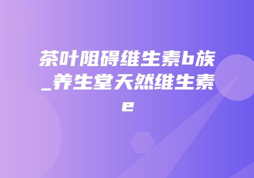 茶叶阻碍维生素b族_养生堂天然维生素e