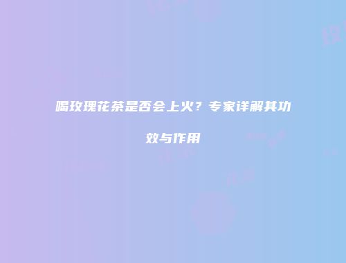 喝玫瑰花茶是否会上火？专家详解其功效与作用