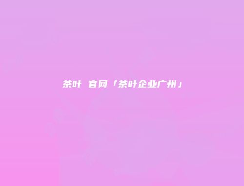 茶叶 官网「茶叶企业广州」
