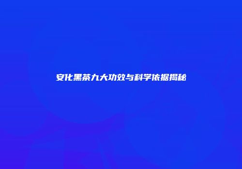 安化黑茶九大功效与科学依据揭秘
