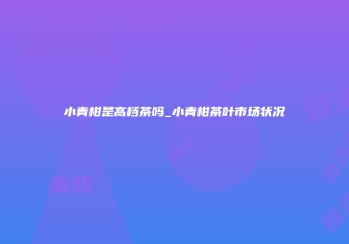 小青柑是高档茶吗_小青柑茶叶市场状况