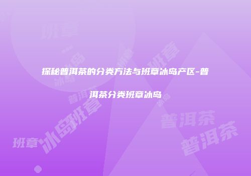 探秘普洱茶的分类方法与班章冰岛产区-普洱茶分类班章冰岛