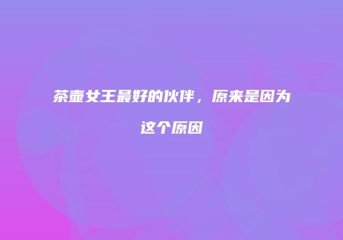 茶壶女王最好的伙伴，原来是因为这个原因